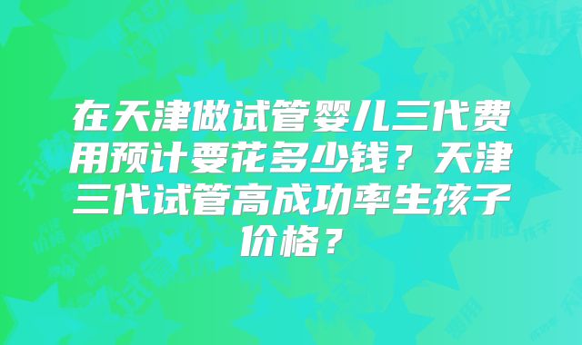 在天津做试管婴儿三代费用预计要花多少钱？天津三代试管高成功率生孩子价格？