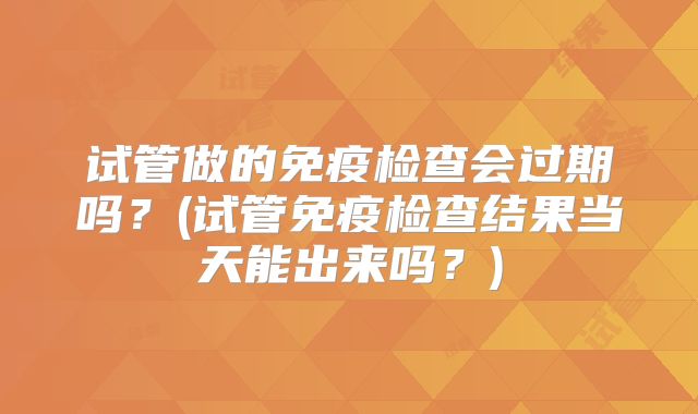 试管做的免疫检查会过期吗？(试管免疫检查结果当天能出来吗？)