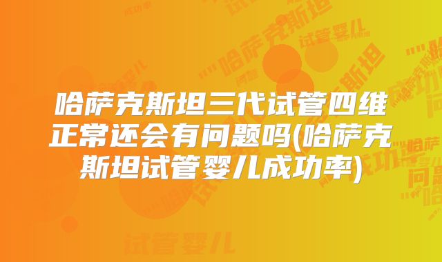 哈萨克斯坦三代试管四维正常还会有问题吗(哈萨克斯坦试管婴儿成功率)