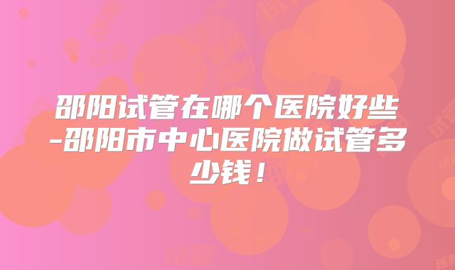 邵阳试管在哪个医院好些-邵阳市中心医院做试管多少钱！