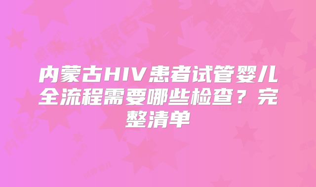 内蒙古HIV患者试管婴儿全流程需要哪些检查？完整清单