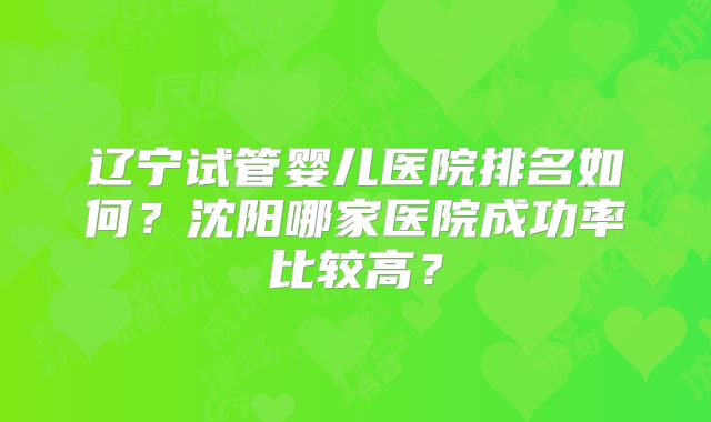 辽宁试管婴儿医院排名如何？沈阳哪家医院成功率比较高？