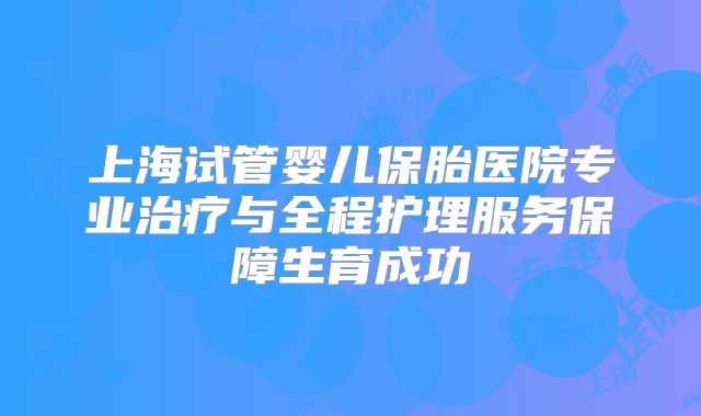 上海试管婴儿保胎医院专业治疗与全程护理服务保障生育成功