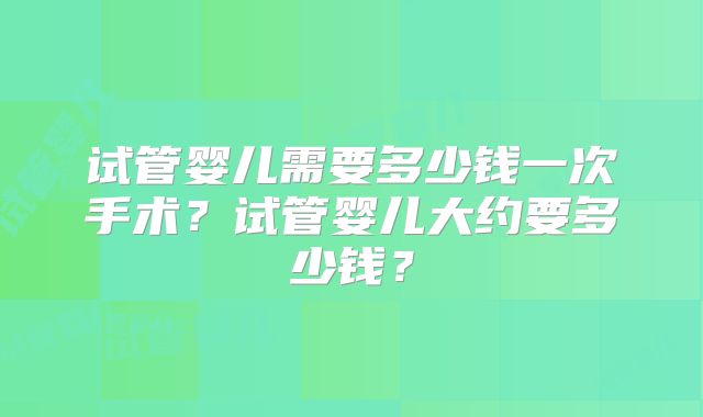试管婴儿需要多少钱一次手术?试管婴儿大约要多少钱?
