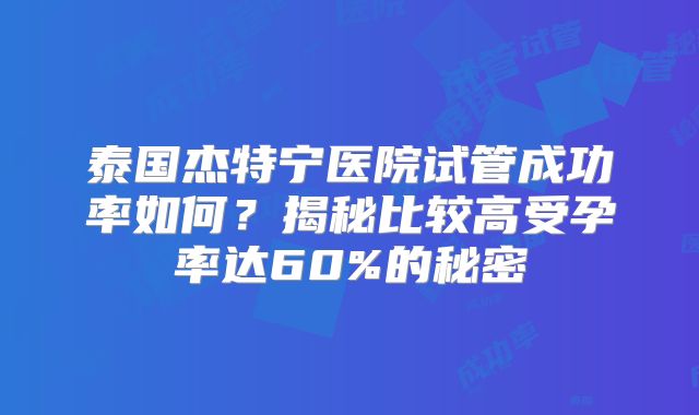 泰国杰特宁医院试管成功率如何？揭秘比较高受孕率达60%的秘密
