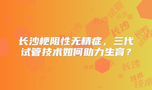 长沙梗阻性无精症，三代试管技术如何助力生育？