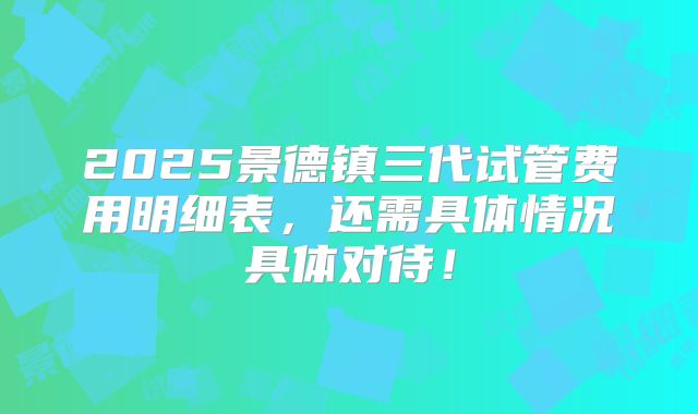 2025景德镇三代试管费用明细表，还需具体情况具体对待！