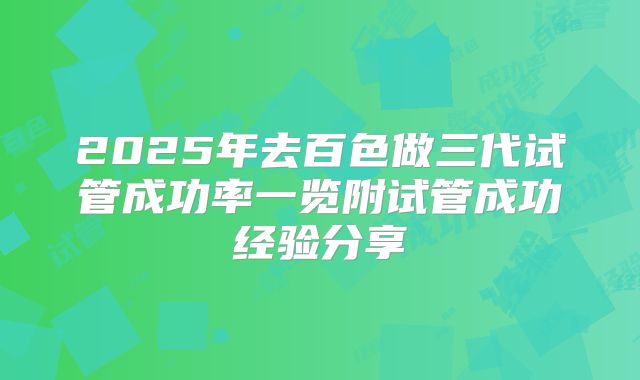 2025年去百色做三代试管成功率一览附试管成功经验分享