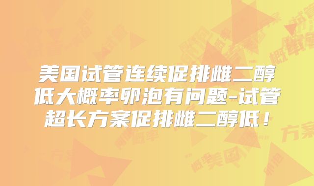 美国试管连续促排雌二醇低大概率卵泡有问题-试管超长方案促排雌二醇低!