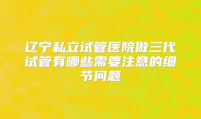 辽宁私立试管医院做三代试管有哪些需要注意的细节问题