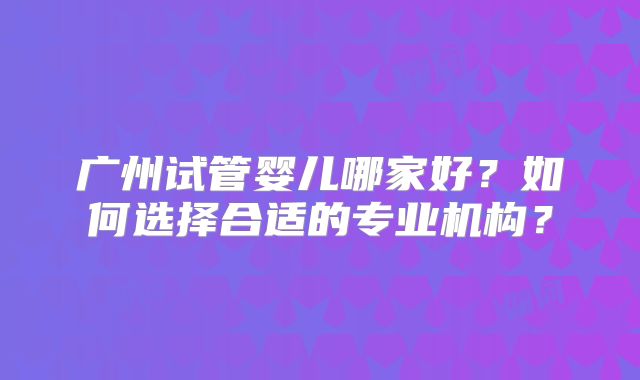 广州试管婴儿哪家好？如何选择合适的专业机构？