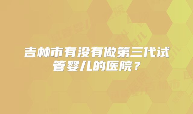 吉林市有没有做第三代试管婴儿的医院？