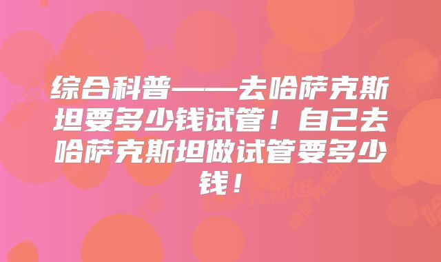 综合科普——去哈萨克斯坦要多少钱试管！自己去哈萨克斯坦做试管要多少钱！