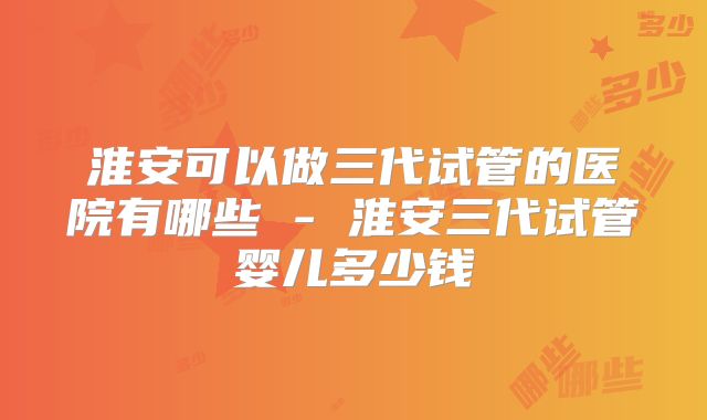 淮安可以做三代试管的医院有哪些 - 淮安三代试管婴儿多少钱