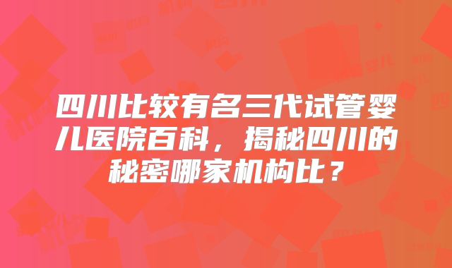 四川比较有名三代试管婴儿医院百科，揭秘四川的秘密哪家机构比？