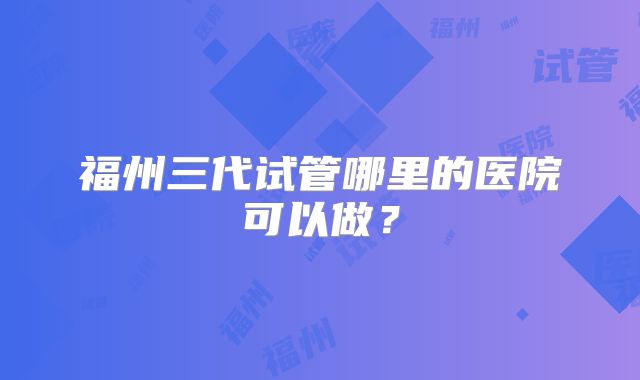 福州三代试管哪里的医院可以做？