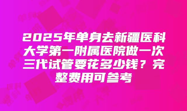 2025年单身去新疆医科大学第一附属医院做一次三代试管要花多少钱?完整费用可参考
