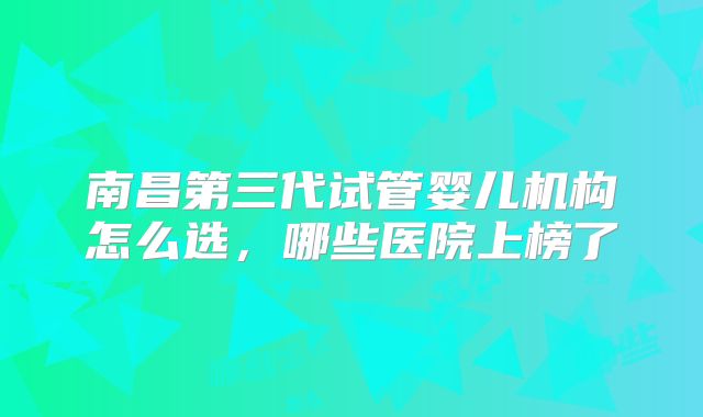 南昌第三代试管婴儿机构怎么选，哪些医院上榜了