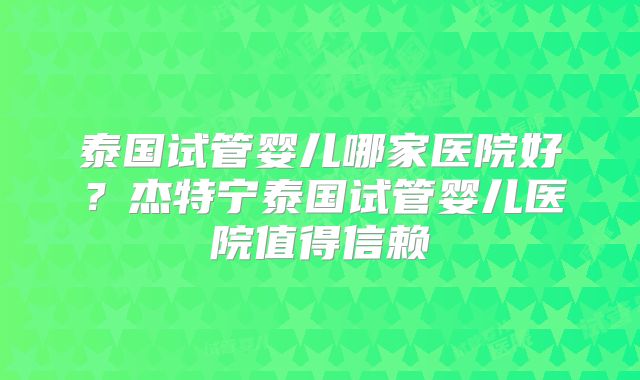 泰国试管婴儿哪家医院好？杰特宁泰国试管婴儿医院值得信赖