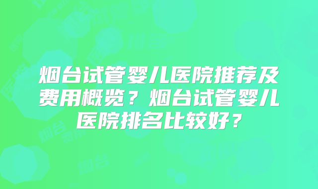 烟台试管婴儿医院推荐及费用概览?烟台试管婴儿医院排名比较好?