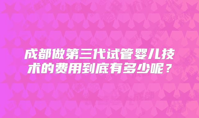 成都做第三代试管婴儿技术的费用到底有多少呢？