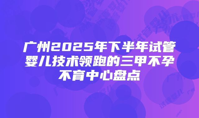 广州2025年下半年试管婴儿技术领跑的三甲不孕不育中心盘点
