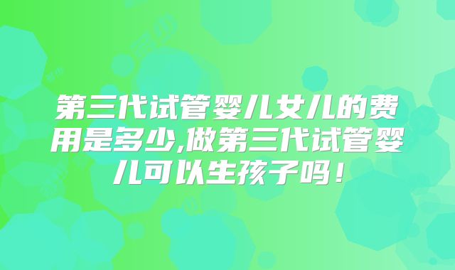 第三代试管婴儿女儿的费用是多少,做第三代试管婴儿可以生孩子吗！