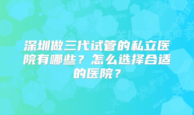 深圳做三代试管的私立医院有哪些？怎么选择合适的医院？