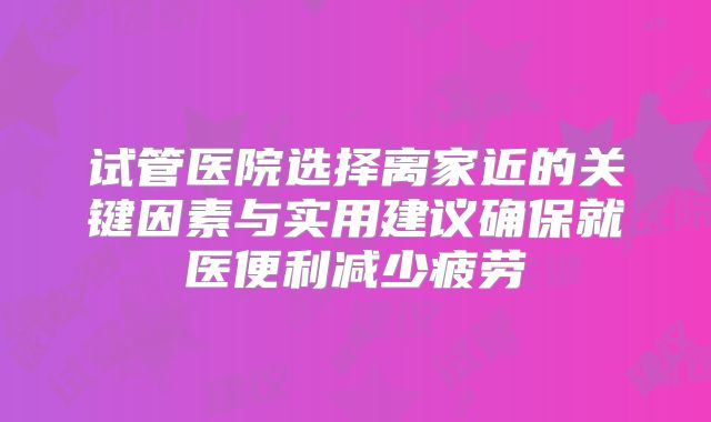 试管医院选择离家近的关键因素与实用建议确保就医便利减少疲劳