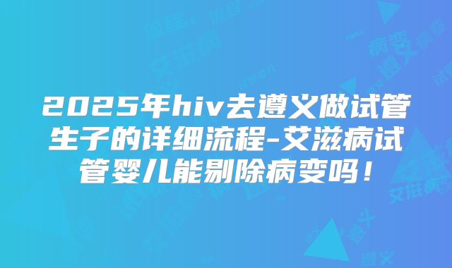 2025年hiv去遵义做试管生子的详细流程-艾滋病试管婴儿能剔除病变吗！