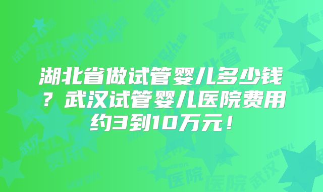 湖北省做试管婴儿多少钱？武汉试管婴儿医院费用约3到10万元！