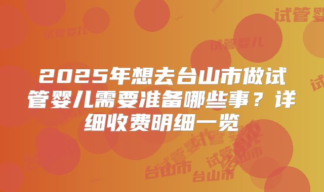 2025年想去台山市做试管婴儿需要准备哪些事？详细收费明细一览