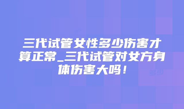 三代试管女性多少伤害才算正常_三代试管对女方身体伤害大吗！