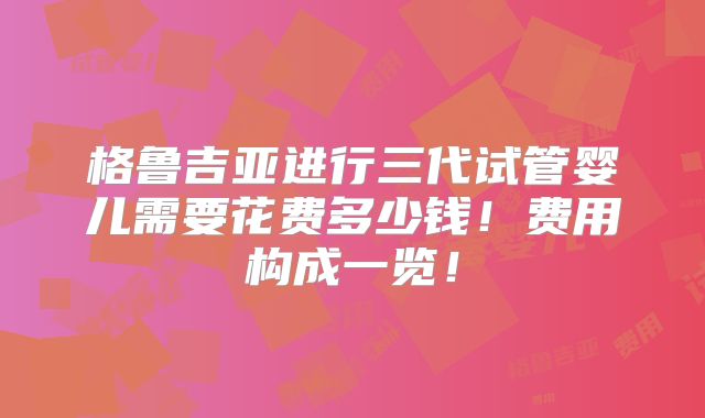 格鲁吉亚进行三代试管婴儿需要花费多少钱!费用构成一览!