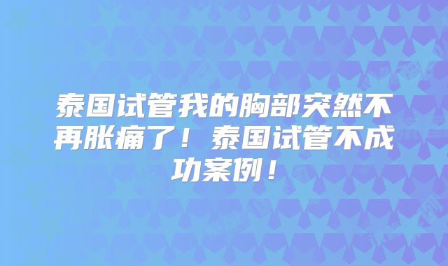 泰国试管我的胸部突然不再胀痛了！泰国试管不成功案例！