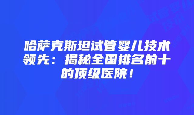 哈萨克斯坦试管婴儿技术领先：揭秘全国排名前十的顶级医院！
