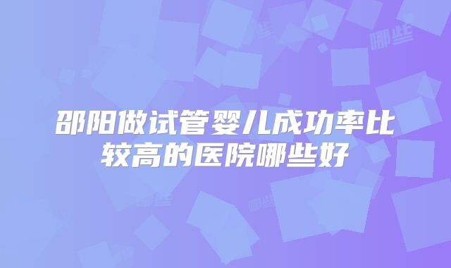邵阳做试管婴儿成功率比较高的医院哪些好