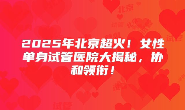 2025年北京超火！女性单身试管医院大揭秘，协和领衔！