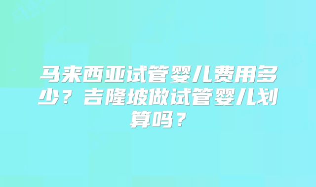 马来西亚试管婴儿费用多少？吉隆坡做试管婴儿划算吗？