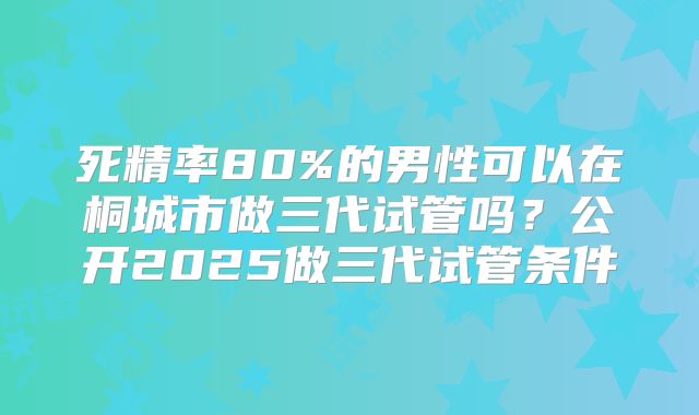死精率80%的男性可以在桐城市做三代试管吗？公开2025做三代试管条件