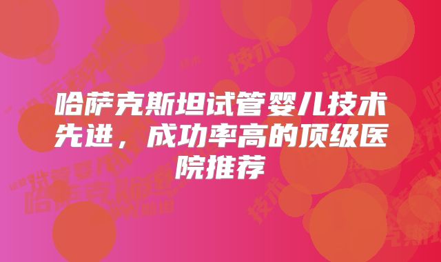 哈萨克斯坦试管婴儿技术先进，成功率高的顶级医院推荐