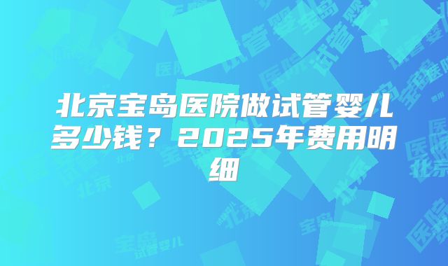 北京宝岛医院做试管婴儿多少钱？2025年费用明细