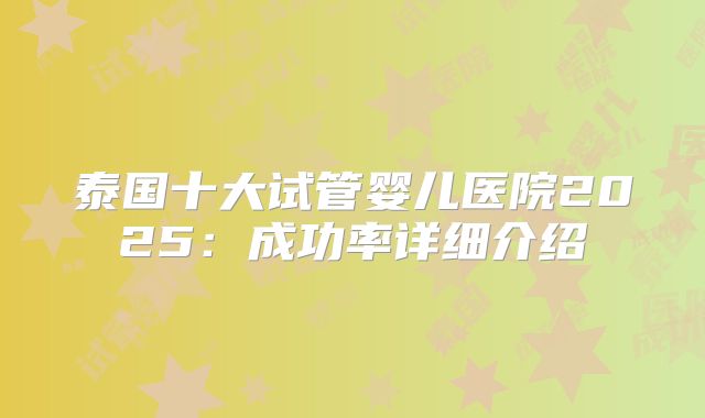 泰国十大试管婴儿医院2025:成功率详细介绍