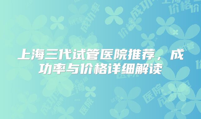 上海三代试管医院推荐，成功率与价格详细解读