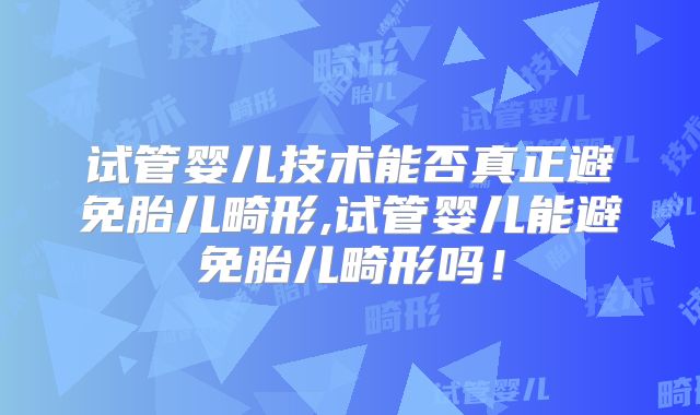 试管婴儿技术能否真正避免胎儿畸形,试管婴儿能避免胎儿畸形吗！