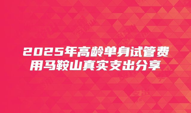 2025年高龄单身试管费用马鞍山真实支出分享