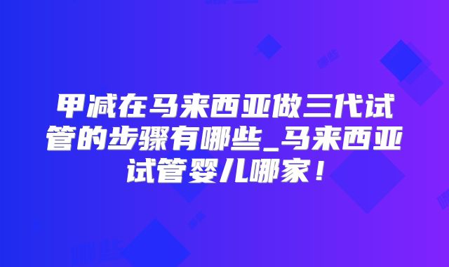 甲减在马来西亚做三代试管的步骤有哪些_马来西亚试管婴儿哪家！