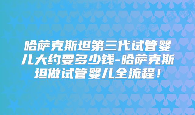哈萨克斯坦第三代试管婴儿大约要多少钱-哈萨克斯坦做试管婴儿全流程！