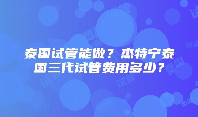 泰国试管能做？杰特宁泰国三代试管费用多少？
