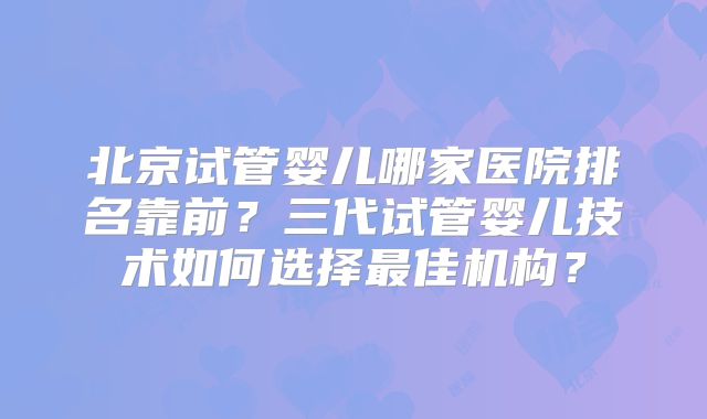 北京试管婴儿哪家医院排名靠前？三代试管婴儿技术如何选择最佳机构？